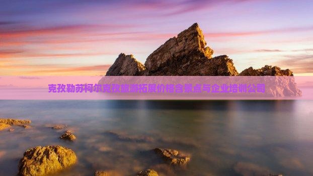 九游体育-克孜勒苏柯尔克孜旅游拓展价格含景点与企业培训公司
